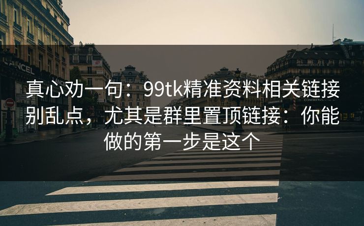 真心劝一句：99tk精准资料相关链接别乱点，尤其是群里置顶链接：你能做的第一步是这个
