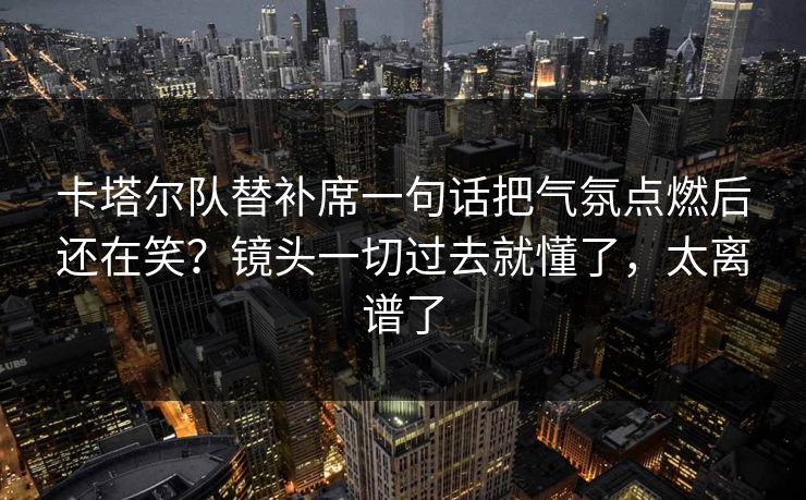 卡塔尔队替补席一句话把气氛点燃后还在笑？镜头一切过去就懂了，太离谱了