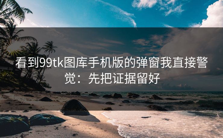 看到99tk图库手机版的弹窗我直接警觉：先把证据留好