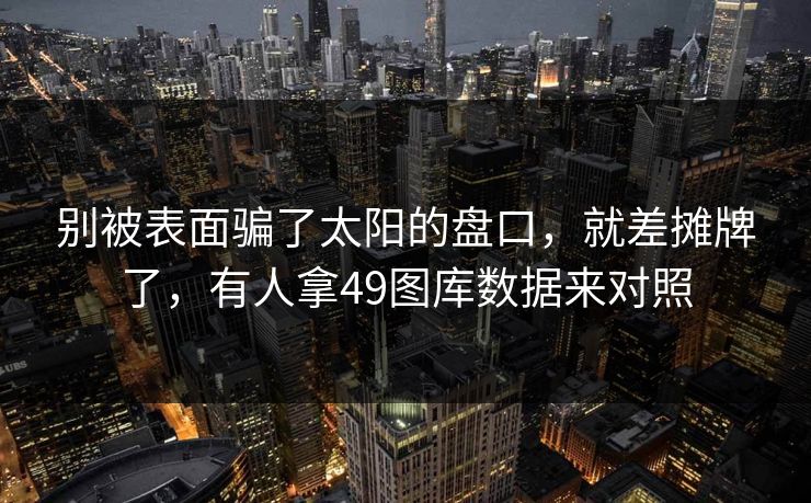 别被表面骗了太阳的盘口，就差摊牌了，有人拿49图库数据来对照