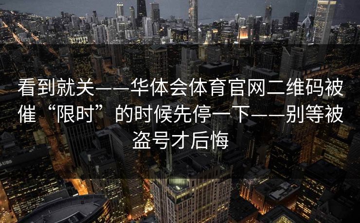 看到就关——华体会体育官网二维码被催“限时”的时候先停一下——别等被盗号才后悔