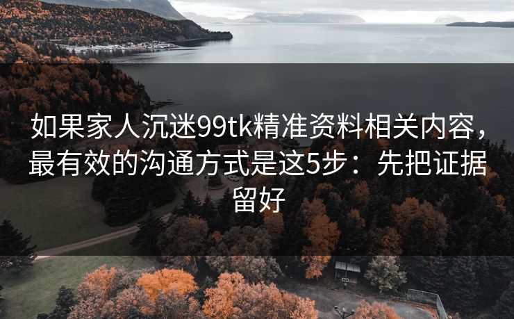 如果家人沉迷99tk精准资料相关内容，最有效的沟通方式是这5步：先把证据留好