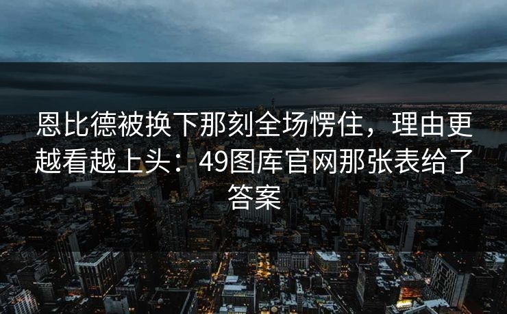恩比德被换下那刻全场愣住，理由更越看越上头：49图库官网那张表给了答案