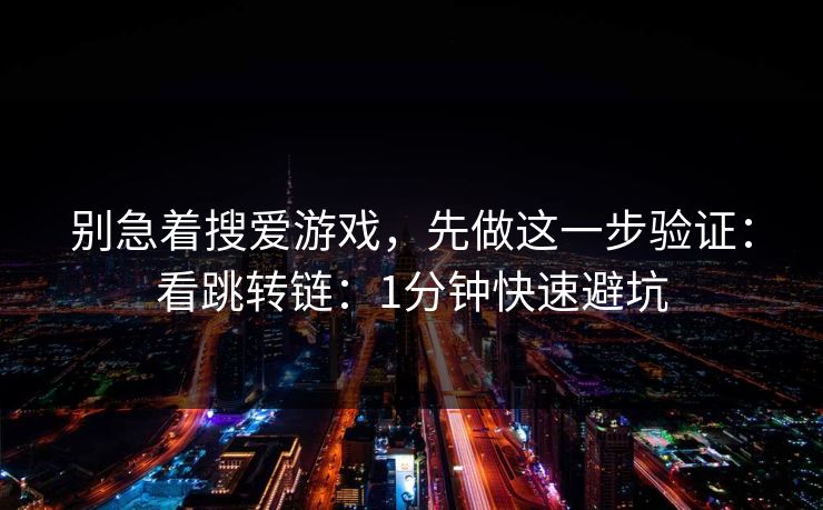 别急着搜爱游戏，先做这一步验证：看跳转链：1分钟快速避坑