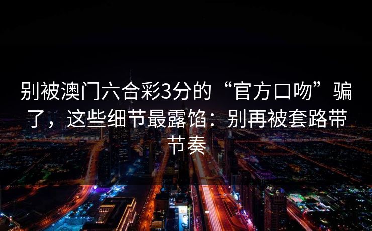 别被澳门六合彩3分的“官方口吻”骗了，这些细节最露馅：别再被套路带节奏