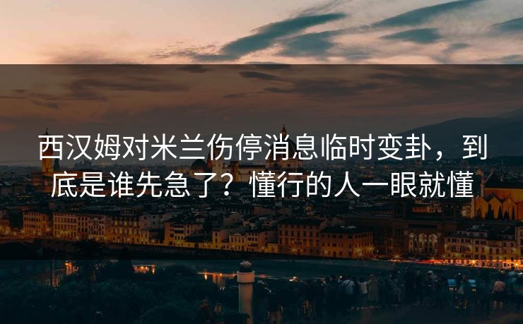 西汉姆对米兰伤停消息临时变卦，到底是谁先急了？懂行的人一眼就懂