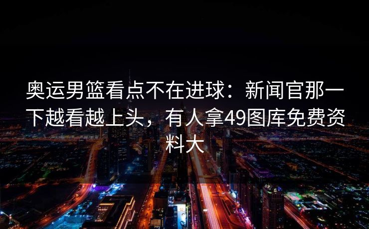 奥运男篮看点不在进球：新闻官那一下越看越上头，有人拿49图库免费资料大