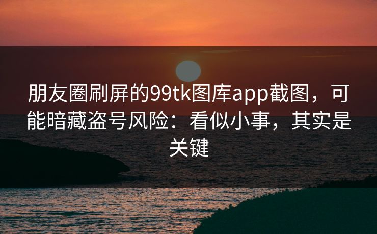 朋友圈刷屏的99tk图库app截图，可能暗藏盗号风险：看似小事，其实是关键