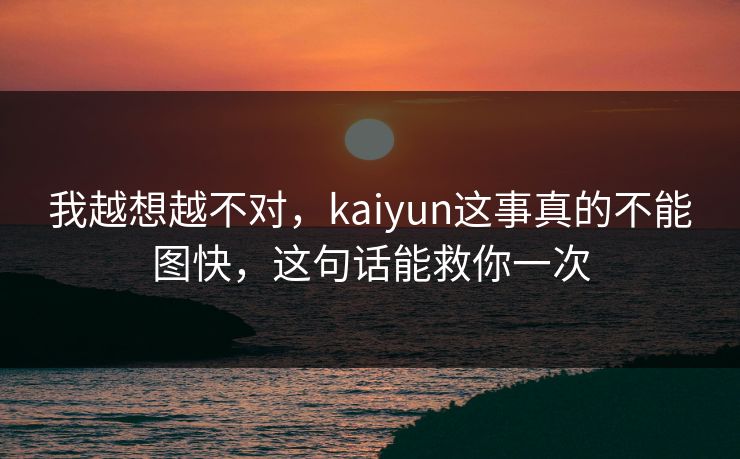 我越想越不对，kaiyun这事真的不能图快，这句话能救你一次