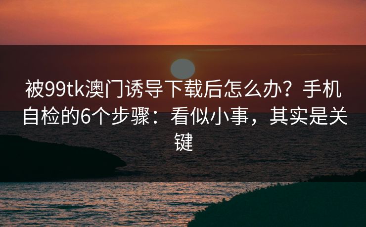 被99tk澳门诱导下载后怎么办？手机自检的6个步骤：看似小事，其实是关键