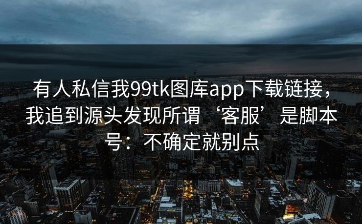 有人私信我99tk图库app下载链接，我追到源头发现所谓‘客服’是脚本号：不确定就别点