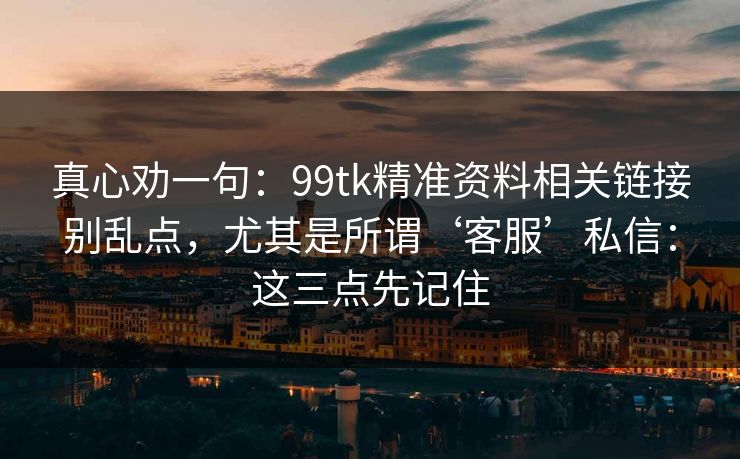 真心劝一句：99tk精准资料相关链接别乱点，尤其是所谓‘客服’私信：这三点先记住