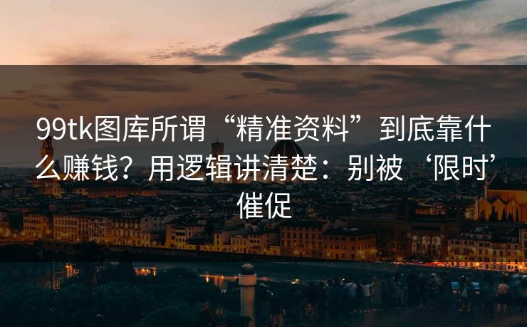 99tk图库所谓“精准资料”到底靠什么赚钱？用逻辑讲清楚：别被‘限时’催促