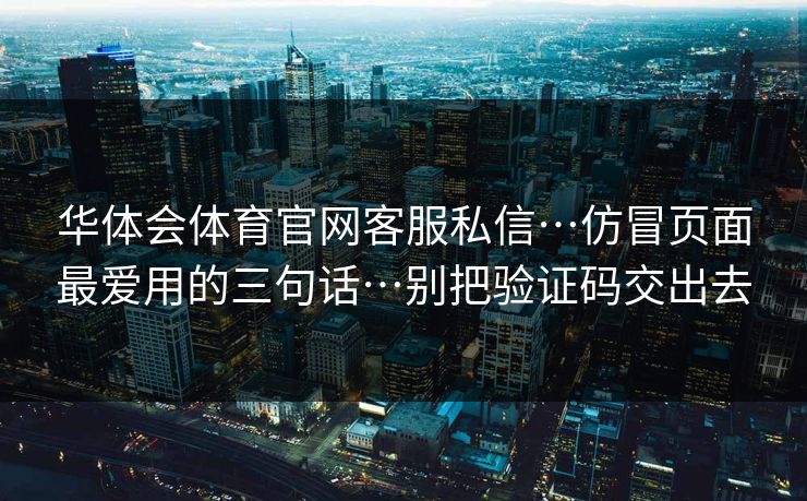 华体会体育官网客服私信…仿冒页面最爱用的三句话…别把验证码交出去 华体会体育官网客服私信…仿冒页面最爱用的三句话…别把验证码交出去