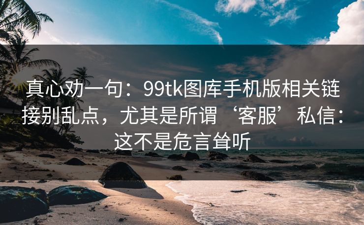 真心劝一句:99tk图库手机版相关链接别乱点,尤其是所谓‘客服’私信:这不是危言耸听 真心劝一句:99tk图库手机版相关链接别乱点,尤其是所谓‘客服’私信:这不是危言耸听